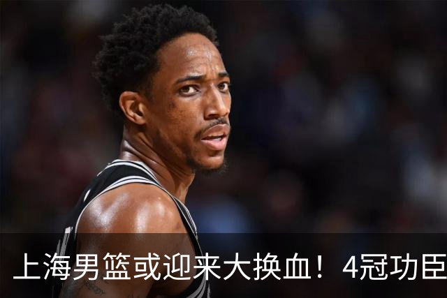 上海男篮或迎来大换血！4冠功臣体面告别？张镇麟将锁定D类合同
